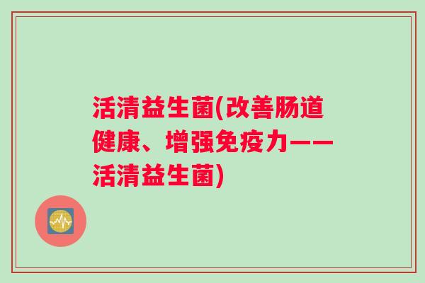 活清益生菌(改善肠道健康、增强免疫力——活清益生菌)