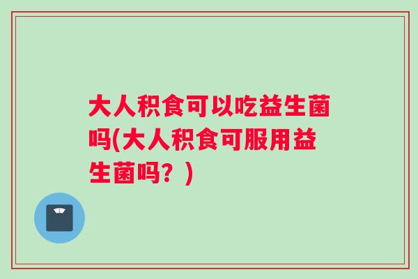 大人积食可以吃益生菌吗(大人积食可服用益生菌吗？)