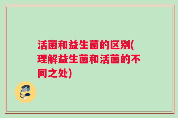 活菌和益生菌的区别(理解益生菌和活菌的不同之处)