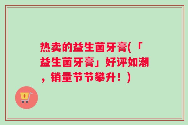 热卖的益生菌牙膏(「益生菌牙膏」好评如潮,销量节节攀升!) 热卖的益生菌牙膏(「益生菌牙膏」好评如潮,销量节节攀升!)