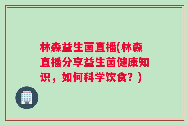 林森益生菌直播(林森直播分享益生菌健康知识,如何科学饮食?) 林森益生菌直播(林森直播分享益生菌健康知识,如何科学饮食?)