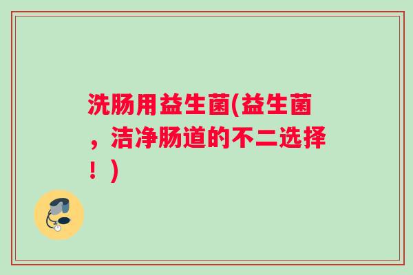 洗肠用益生菌(益生菌，洁净肠道的不二选择！)