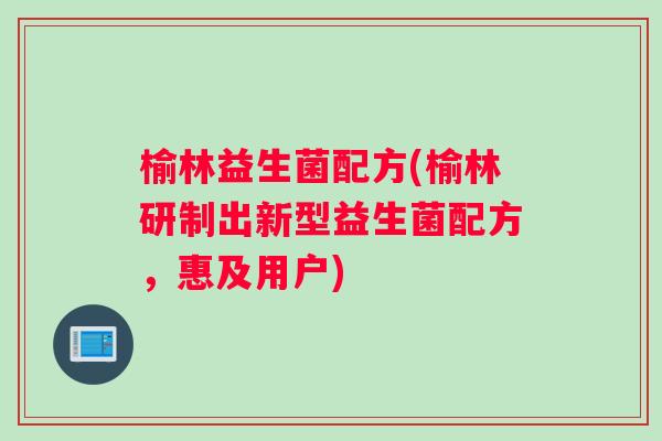 榆林益生菌配方(榆林研制出新型益生菌配方，惠及用户)
