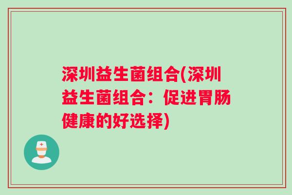 深圳益生菌组合(深圳益生菌组合:促进健康的好选择) 深圳益生菌组合(深圳益生菌组合:促进健康的好选择)