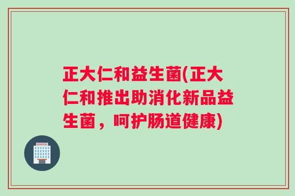正大仁和益生菌(正大仁和推出助消化新品益生菌，呵护肠道健康)