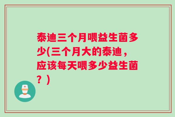 泰迪三个月喂益生菌多少(三个月大的泰迪，应该每天喂多少益生菌？)