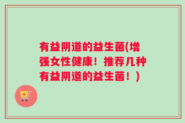 有益阴道的益生菌(增强女性健康！推荐几种有益阴道的益生菌！)