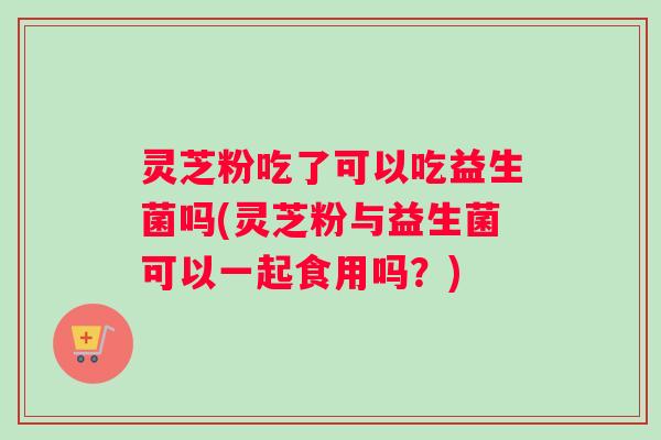 灵芝粉吃了可以吃益生菌吗(灵芝粉与益生菌可以一起食用吗？)