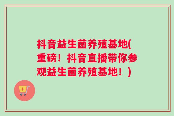 抖音益生菌养殖基地(重磅！抖音直播带你参观益生菌养殖基地！)