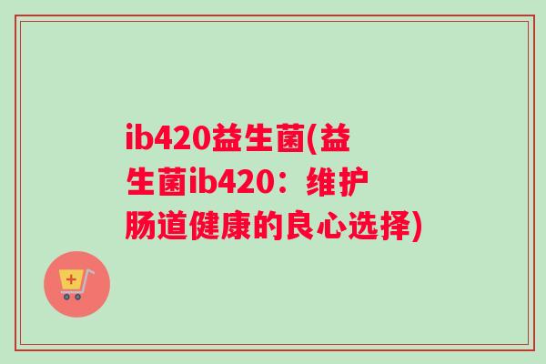 ib420益生菌(益生菌ib420:维护肠道健康的良心选择) ib420益生菌(益生菌ib420:维护肠道健康的良心选择)