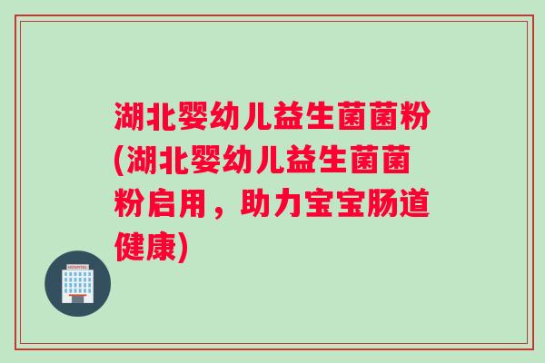 湖北婴幼儿益生菌菌粉(湖北婴幼儿益生菌菌粉启用，助力宝宝肠道健康)