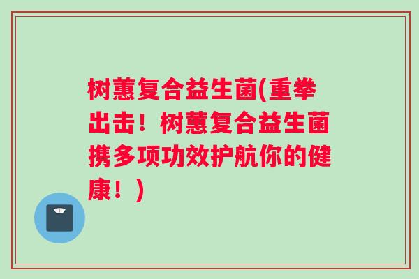 树蕙复合益生菌(重拳出击！树蕙复合益生菌携多项功效护航你的健康！)