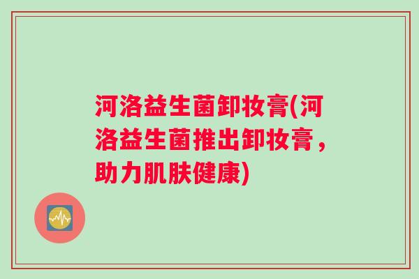 河洛益生菌卸妆膏(河洛益生菌推出卸妆膏,助力健康) 河洛益生菌卸妆膏(河洛益生菌推出卸妆膏,助力健康)