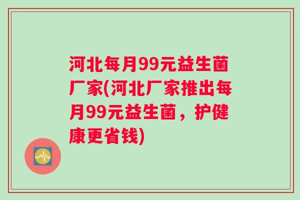 河北每月99元益生菌厂家(河北厂家推出每月99元益生菌，护健康更省钱)