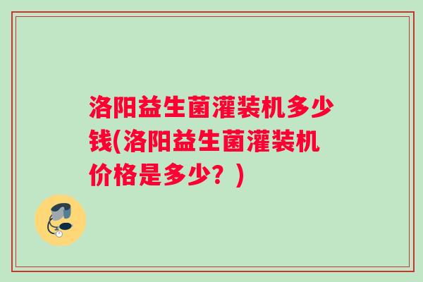 洛阳益生菌灌装机多少钱(洛阳益生菌灌装机价格是多少？)