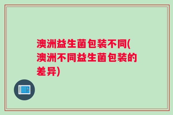 澳洲益生菌包装不同(澳洲不同益生菌包装的差异)