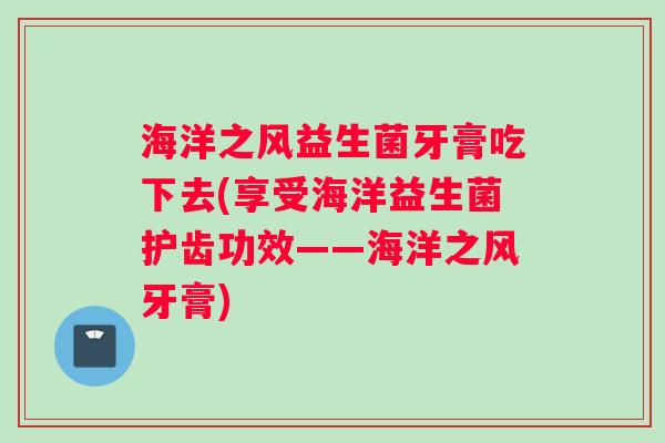 海洋之风益生菌牙膏吃下去(享受海洋益生菌护齿功效——海洋之风牙膏)