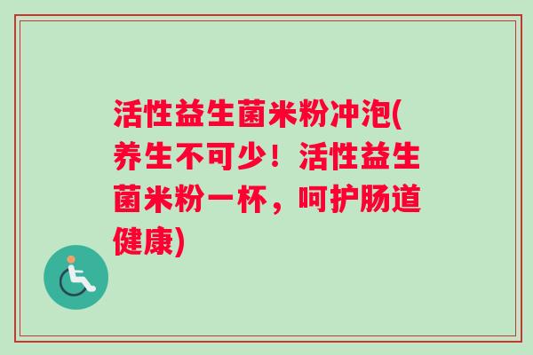 活性益生菌米粉冲泡(养生不可少！活性益生菌米粉一杯，呵护肠道健康)