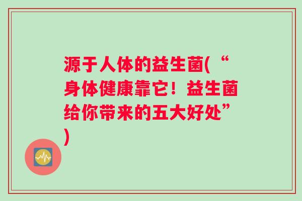 源于人体的益生菌(“身体健康靠它！益生菌给你带来的五大好处”)