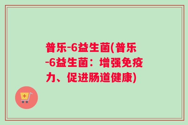 普乐-6益生菌(普乐-6益生菌：增强力、促进肠道健康)