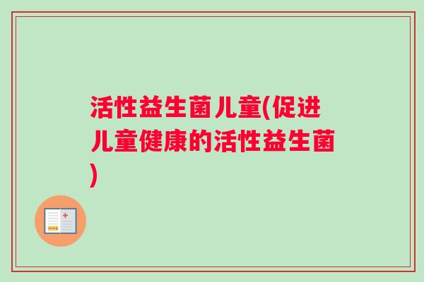 活性益生菌儿童(促进儿童健康的活性益生菌) 活性益生菌儿童(促进儿童健康的活性益生菌)