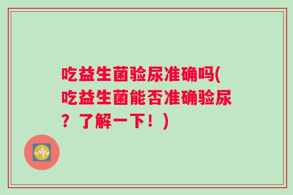 吃益生菌验尿准确吗(吃益生菌能否准确验尿？了解一下！)