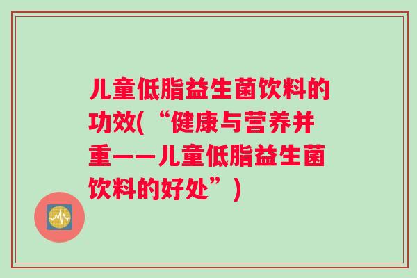 儿童低脂益生菌饮料的功效(“健康与营养并重——儿童低脂益生菌饮料的好处”)
