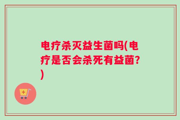 电疗杀灭益生菌吗(电疗是否会杀死有益菌？)