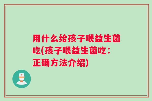用什么给孩子喂益生菌吃(孩子喂益生菌吃：正确方法介绍)