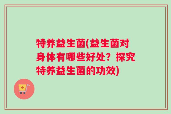 特养益生菌(益生菌对身体有哪些好处？探究特养益生菌的功效)