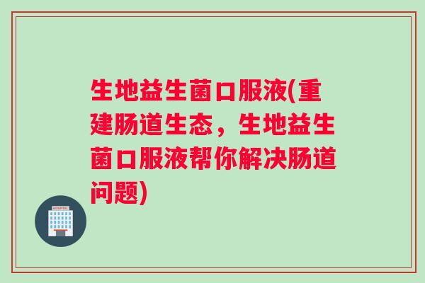 生地益生菌口服液(重建肠道生态，生地益生菌口服液帮你解决肠道问题)