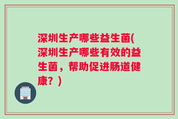 深圳生产哪些益生菌(深圳生产哪些有效的益生菌，帮助促进肠道健康？)