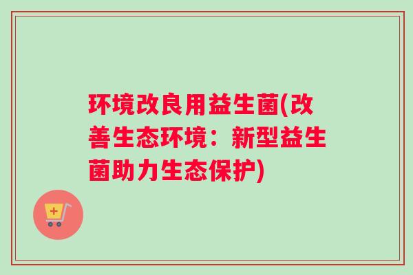 环境改良用益生菌(改善生态环境：新型益生菌助力生态保护)