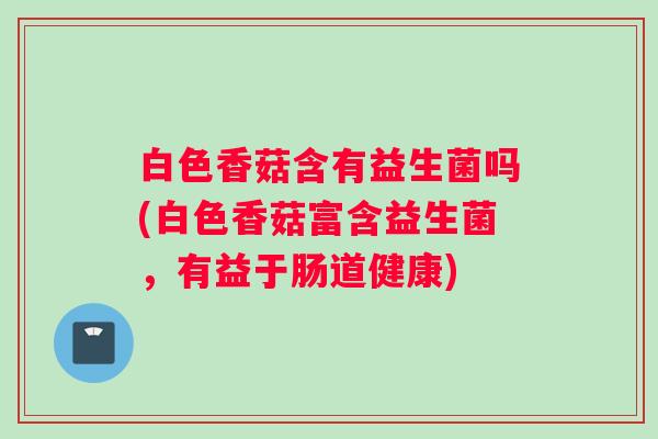白色香菇含有益生菌吗(白色香菇富含益生菌，有益于肠道健康)