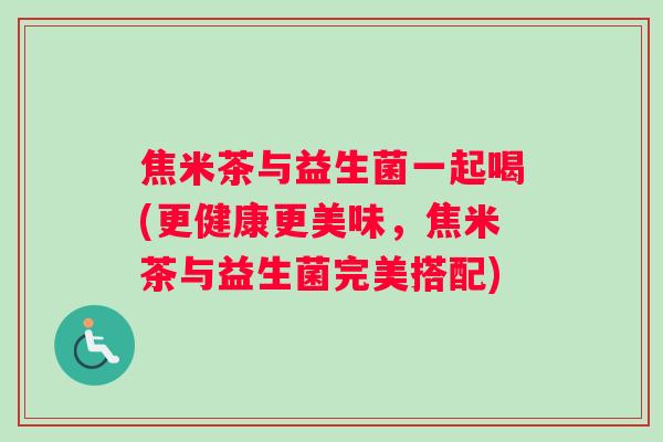 焦米茶与益生菌一起喝(更健康更美味，焦米茶与益生菌完美搭配)