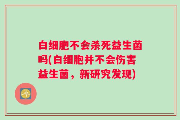 白细胞不会杀死益生菌吗(白细胞并不会伤害益生菌，新研究发现)