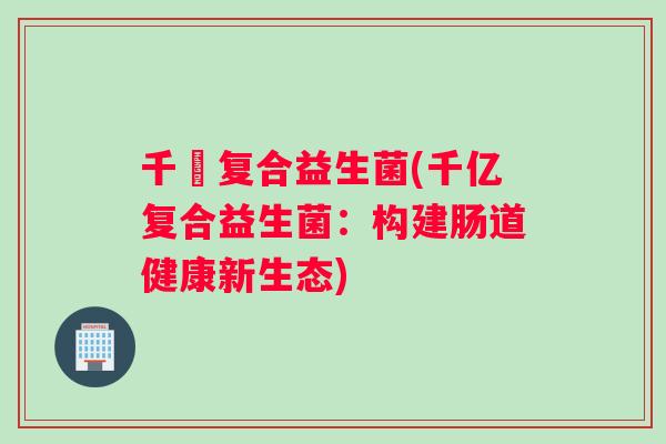 千億复合益生菌(千亿复合益生菌:构建肠道健康新生态) 千億复合益生菌(千亿复合益生菌:构建肠道健康新生态)