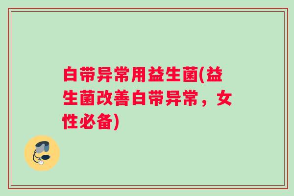白带异常用益生菌(益生菌改善白带异常，女性必备)