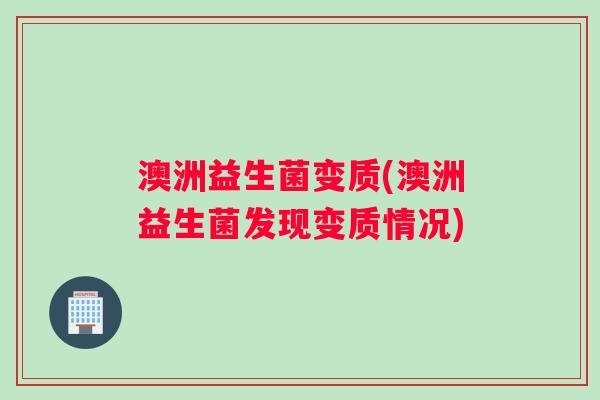 澳洲益生菌变质(澳洲益生菌发现变质情况)