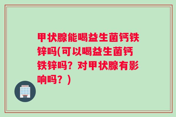 甲状腺能喝益生菌钙铁锌吗(可以喝益生菌钙铁锌吗？对甲状腺有影响吗？)