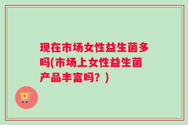 现在市场女性益生菌多吗(市场上女性益生菌产品丰富吗？)
