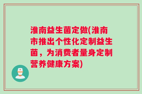 淮南益生菌定做(淮南市推出个性化定制益生菌，为消费者量身定制营养健康方案)