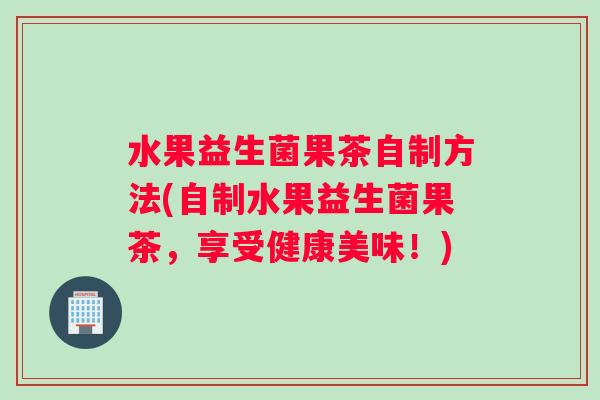 水果益生菌果茶自制方法(自制水果益生菌果茶,享受健康美味!) 水果益生菌果茶自制方法(自制水果益生菌果茶,享受健康美味!)