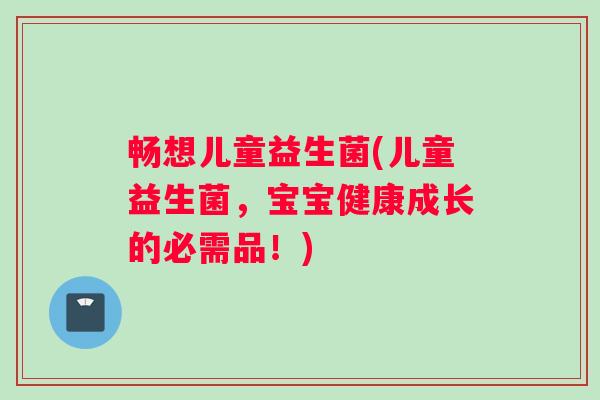 畅想儿童益生菌(儿童益生菌，宝宝健康成长的必需品！)