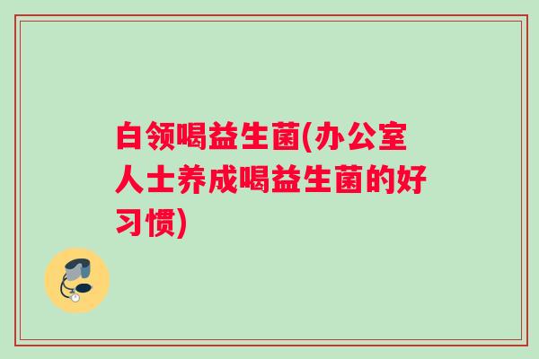 白领喝益生菌(办公室人士养成喝益生菌的好习惯)