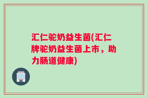汇仁驼奶益生菌(汇仁牌驼奶益生菌上市，助力肠道健康)
