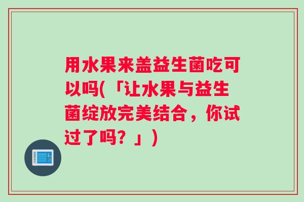 用水果来盖益生菌吃可以吗(「让水果与益生菌绽放完美结合,你试过了吗?」) 用水果来盖益生菌吃可以吗(「让水果与益生菌绽放完美结合,你试过了吗?」)
