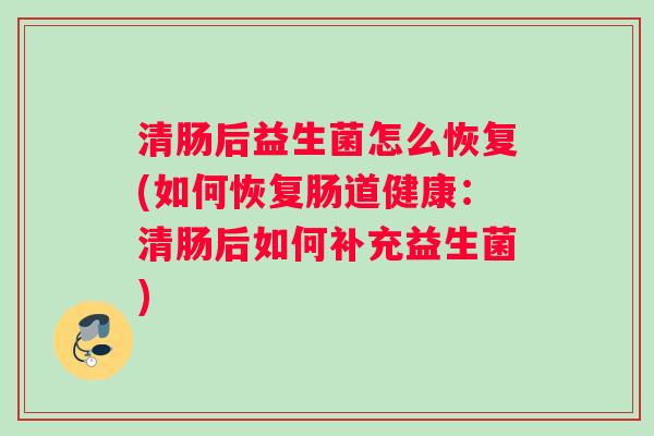 清肠后益生菌怎么恢复(如何恢复肠道健康:清肠后如何补充益生菌) 清肠后益生菌怎么恢复(如何恢复肠道健康:清肠后如何补充益生菌)
