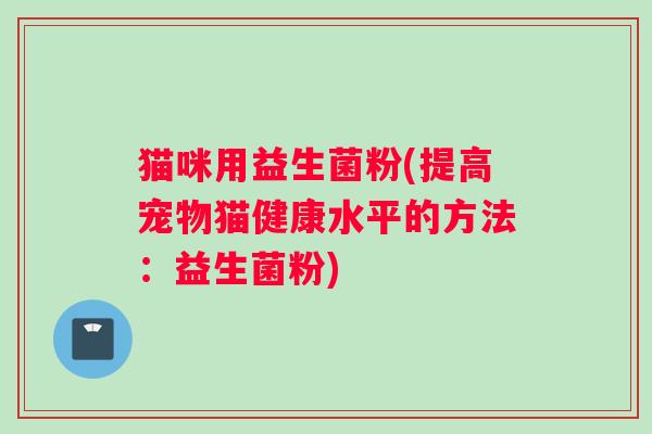 猫咪用益生菌粉(提高宠物猫健康水平的方法:益生菌粉) 猫咪用益生菌粉(提高宠物猫健康水平的方法:益生菌粉)