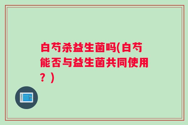 白芍杀益生菌吗(白芍能否与益生菌共同使用？)